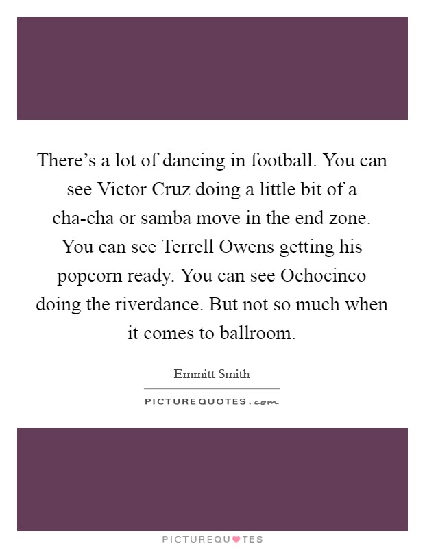 There's a lot of dancing in football. You can see Victor Cruz doing a little bit of a cha-cha or samba move in the end zone. You can see Terrell Owens getting his popcorn ready. You can see Ochocinco doing the riverdance. But not so much when it comes to ballroom. Picture Quote #1