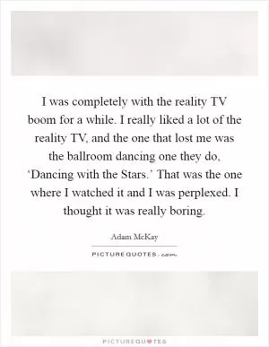 I was completely with the reality TV boom for a while. I really liked a lot of the reality TV, and the one that lost me was the ballroom dancing one they do, ‘Dancing with the Stars.’ That was the one where I watched it and I was perplexed. I thought it was really boring Picture Quote #1