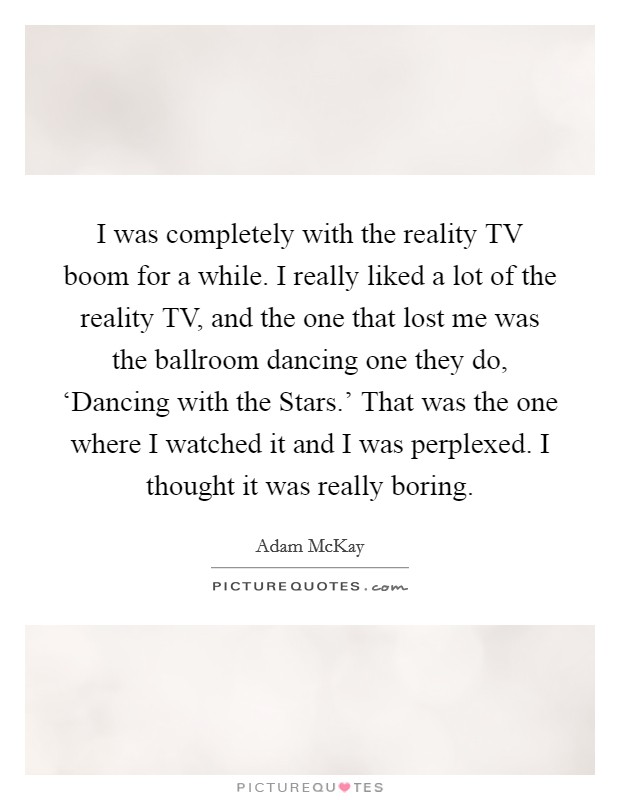 I was completely with the reality TV boom for a while. I really liked a lot of the reality TV, and the one that lost me was the ballroom dancing one they do, ‘Dancing with the Stars.' That was the one where I watched it and I was perplexed. I thought it was really boring. Picture Quote #1