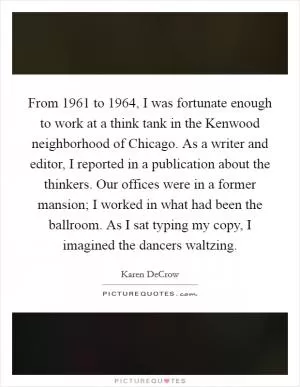 From 1961 to 1964, I was fortunate enough to work at a think tank in the Kenwood neighborhood of Chicago. As a writer and editor, I reported in a publication about the thinkers. Our offices were in a former mansion; I worked in what had been the ballroom. As I sat typing my copy, I imagined the dancers waltzing Picture Quote #1