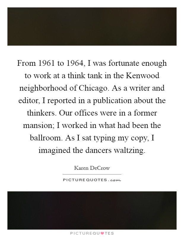 From 1961 to 1964, I was fortunate enough to work at a think tank in the Kenwood neighborhood of Chicago. As a writer and editor, I reported in a publication about the thinkers. Our offices were in a former mansion; I worked in what had been the ballroom. As I sat typing my copy, I imagined the dancers waltzing. Picture Quote #1