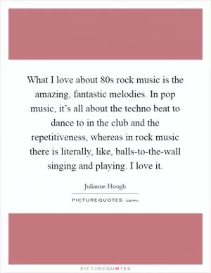 What I love about  80s rock music is the amazing, fantastic melodies. In pop music, it’s all about the techno beat to dance to in the club and the repetitiveness, whereas in rock music there is literally, like, balls-to-the-wall singing and playing. I love it Picture Quote #1