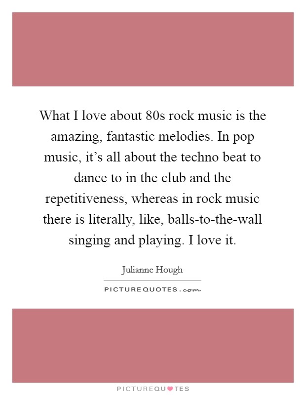 What I love about  80s rock music is the amazing, fantastic melodies. In pop music, it's all about the techno beat to dance to in the club and the repetitiveness, whereas in rock music there is literally, like, balls-to-the-wall singing and playing. I love it. Picture Quote #1