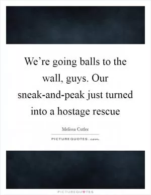We’re going balls to the wall, guys. Our sneak-and-peak just turned into a hostage rescue Picture Quote #1