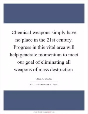 Chemical weapons simply have no place in the 21st century. Progress in this vital area will help generate momentum to meet our goal of eliminating all weapons of mass destruction Picture Quote #1