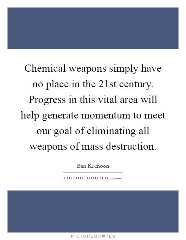 Chemical weapons simply have no place in the 21st century. Progress in this vital area will help generate momentum to meet our goal of eliminating all weapons of mass destruction. Picture Quote #1