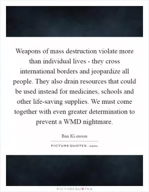 Weapons of mass destruction violate more than individual lives - they cross international borders and jeopardize all people. They also drain resources that could be used instead for medicines, schools and other life-saving supplies. We must come together with even greater determination to prevent a WMD nightmare Picture Quote #1