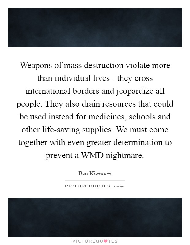Weapons of mass destruction violate more than individual lives - they cross international borders and jeopardize all people. They also drain resources that could be used instead for medicines, schools and other life-saving supplies. We must come together with even greater determination to prevent a WMD nightmare. Picture Quote #1
