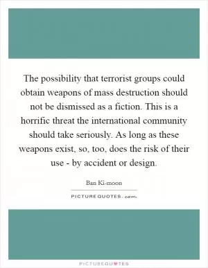 The possibility that terrorist groups could obtain weapons of mass destruction should not be dismissed as a fiction. This is a horrific threat the international community should take seriously. As long as these weapons exist, so, too, does the risk of their use - by accident or design Picture Quote #1