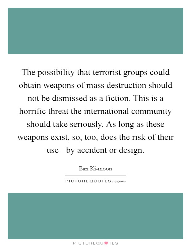 The possibility that terrorist groups could obtain weapons of mass destruction should not be dismissed as a fiction. This is a horrific threat the international community should take seriously. As long as these weapons exist, so, too, does the risk of their use - by accident or design. Picture Quote #1