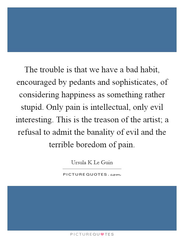 The trouble is that we have a bad habit, encouraged by pedants and sophisticates, of considering happiness as something rather stupid. Only pain is intellectual, only evil interesting. This is the treason of the artist; a refusal to admit the banality of evil and the terrible boredom of pain. Picture Quote #1