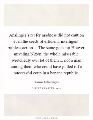 Anslinger’s reefer madness did not caution even the seeds of efficient, intelligent, ruthless action ... The same goes for Hoover, sniveling Nixon, the whole miserable, wretchedly evil lot of them ... not a man among them who could have pulled off a successful coup in a banana republic Picture Quote #1