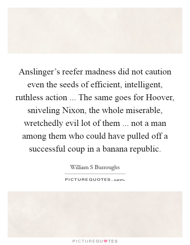 Anslinger's reefer madness did not caution even the seeds of efficient, intelligent, ruthless action ... The same goes for Hoover, sniveling Nixon, the whole miserable, wretchedly evil lot of them ... not a man among them who could have pulled off a successful coup in a banana republic. Picture Quote #1