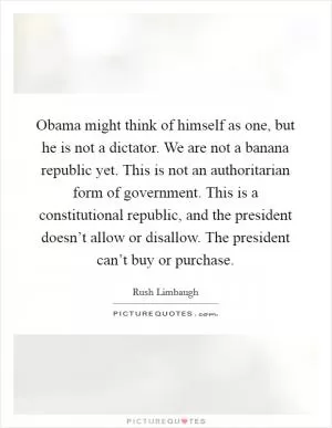 Obama might think of himself as one, but he is not a dictator. We are not a banana republic yet. This is not an authoritarian form of government. This is a constitutional republic, and the president doesn’t allow or disallow. The president can’t buy or purchase Picture Quote #1