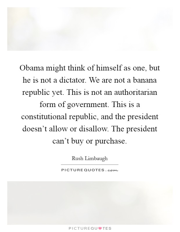 Obama might think of himself as one, but he is not a dictator. We are not a banana republic yet. This is not an authoritarian form of government. This is a constitutional republic, and the president doesn't allow or disallow. The president can't buy or purchase. Picture Quote #1