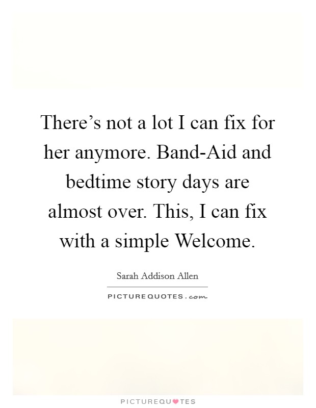 There's not a lot I can fix for her anymore. Band-Aid and bedtime story days are almost over. This, I can fix with a simple Welcome. Picture Quote #1