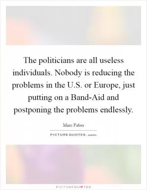 The politicians are all useless individuals. Nobody is reducing the problems in the U.S. or Europe, just putting on a Band-Aid and postponing the problems endlessly Picture Quote #1