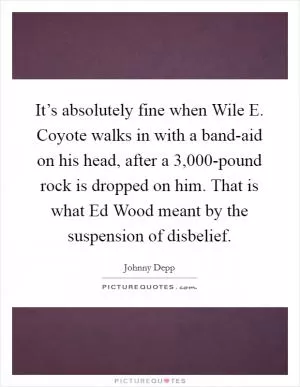 It’s absolutely fine when Wile E. Coyote walks in with a band-aid on his head, after a 3,000-pound rock is dropped on him. That is what Ed Wood meant by the suspension of disbelief Picture Quote #1