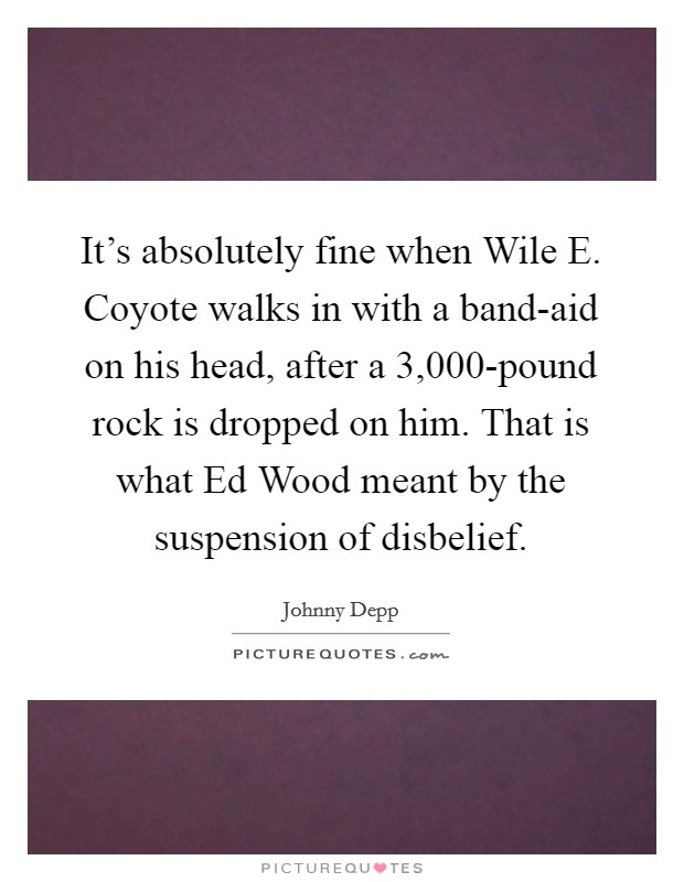 It's absolutely fine when Wile E. Coyote walks in with a band-aid on his head, after a 3,000-pound rock is dropped on him. That is what Ed Wood meant by the suspension of disbelief. Picture Quote #1