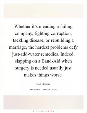 Whether it’s mending a failing company, fighting corruption, tackling disease, or rebuilding a marriage, the hardest problems defy just-add-water remedies. Indeed, slapping on a Band-Aid when surgery is needed usually just makes things worse Picture Quote #1