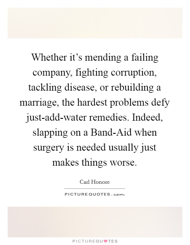 Whether it's mending a failing company, fighting corruption, tackling disease, or rebuilding a marriage, the hardest problems defy just-add-water remedies. Indeed, slapping on a Band-Aid when surgery is needed usually just makes things worse. Picture Quote #1