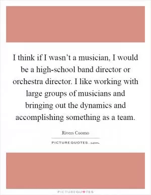 I think if I wasn’t a musician, I would be a high-school band director or orchestra director. I like working with large groups of musicians and bringing out the dynamics and accomplishing something as a team Picture Quote #1