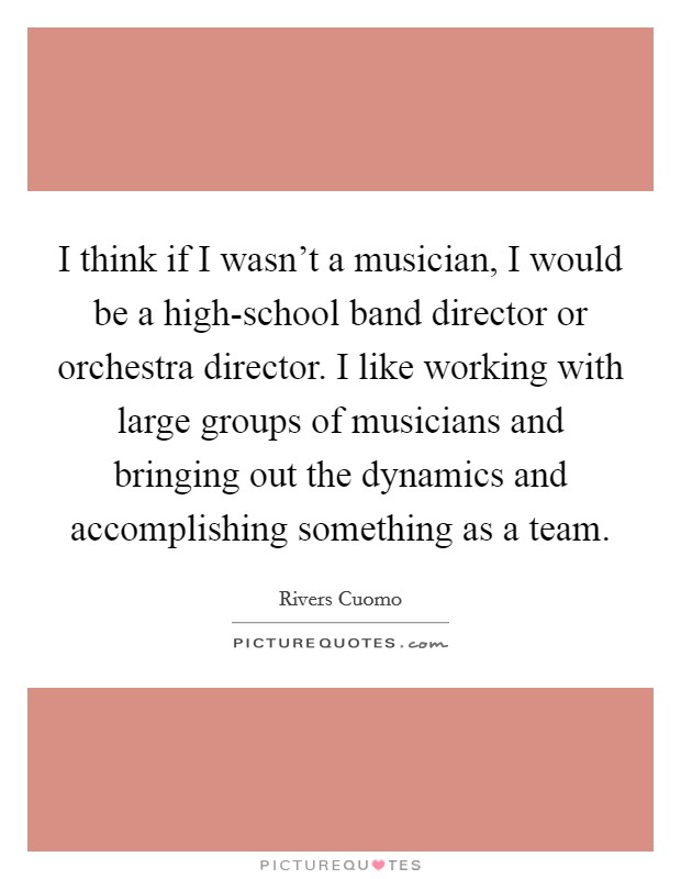 I think if I wasn't a musician, I would be a high-school band director or orchestra director. I like working with large groups of musicians and bringing out the dynamics and accomplishing something as a team. Picture Quote #1