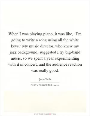 When I was playing piano, it was like, ‘I’m going to write a song using all the white keys.’ My music director, who knew my jazz background, suggested I try big-band music, so we spent a year experimenting with it in concert, and the audience reaction was really good Picture Quote #1