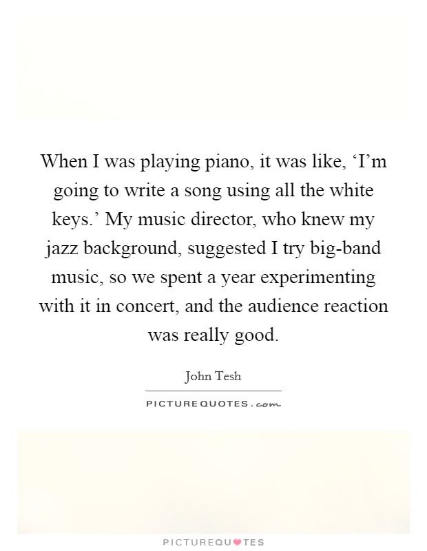 When I was playing piano, it was like, ‘I'm going to write a song using all the white keys.' My music director, who knew my jazz background, suggested I try big-band music, so we spent a year experimenting with it in concert, and the audience reaction was really good. Picture Quote #1