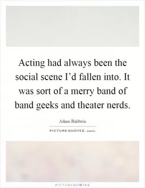 Acting had always been the social scene I’d fallen into. It was sort of a merry band of band geeks and theater nerds Picture Quote #1
