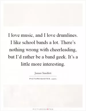 I love music, and I love drumlines. I like school bands a lot. There’s nothing wrong with cheerleading, but I’d rather be a band geek. It’s a little more interesting Picture Quote #1