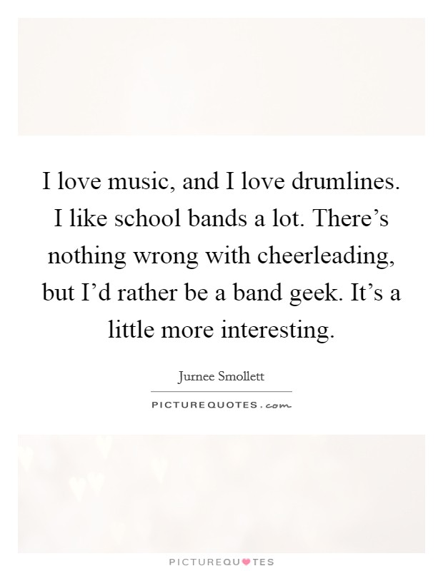 I love music, and I love drumlines. I like school bands a lot. There's nothing wrong with cheerleading, but I'd rather be a band geek. It's a little more interesting. Picture Quote #1