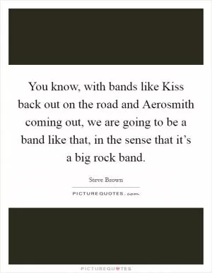 You know, with bands like Kiss back out on the road and Aerosmith coming out, we are going to be a band like that, in the sense that it’s a big rock band Picture Quote #1