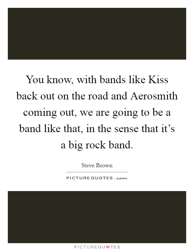 You know, with bands like Kiss back out on the road and Aerosmith coming out, we are going to be a band like that, in the sense that it's a big rock band. Picture Quote #1