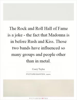 The Rock and Roll Hall of Fame is a joke - the fact that Madonna is in before Rush and Kiss. Those two bands have influenced so many groups and people other than in metal Picture Quote #1