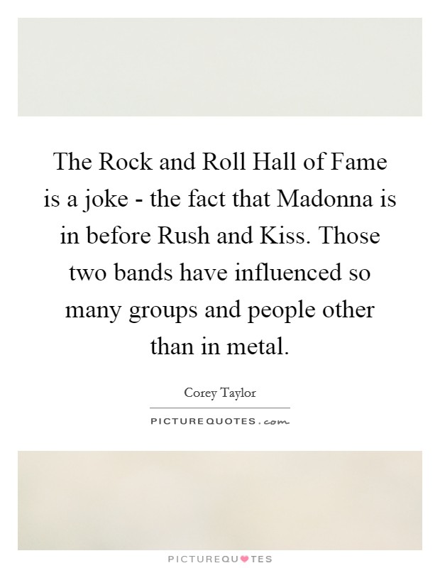 The Rock and Roll Hall of Fame is a joke - the fact that Madonna is in before Rush and Kiss. Those two bands have influenced so many groups and people other than in metal. Picture Quote #1