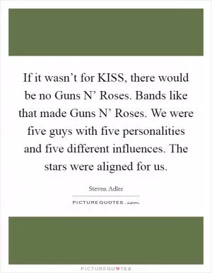 If it wasn’t for KISS, there would be no Guns N’ Roses. Bands like that made Guns N’ Roses. We were five guys with five personalities and five different influences. The stars were aligned for us Picture Quote #1