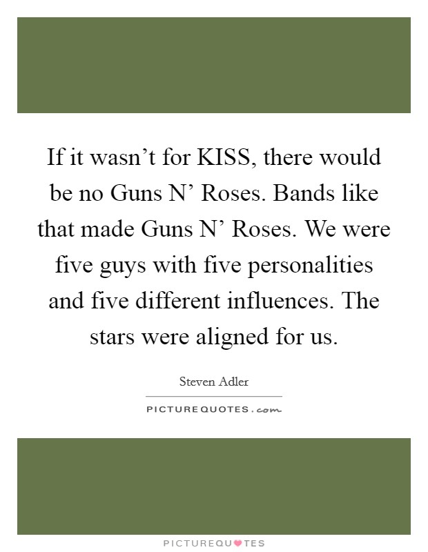 If it wasn't for KISS, there would be no Guns N' Roses. Bands like that made Guns N' Roses. We were five guys with five personalities and five different influences. The stars were aligned for us. Picture Quote #1