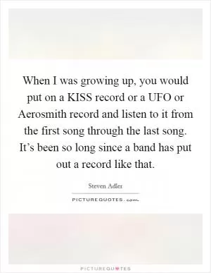 When I was growing up, you would put on a KISS record or a UFO or Aerosmith record and listen to it from the first song through the last song. It’s been so long since a band has put out a record like that Picture Quote #1