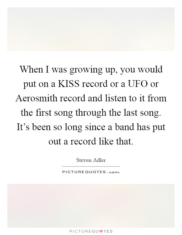 When I was growing up, you would put on a KISS record or a UFO or Aerosmith record and listen to it from the first song through the last song. It's been so long since a band has put out a record like that. Picture Quote #1