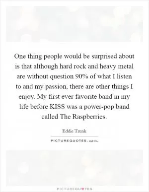 One thing people would be surprised about is that although hard rock and heavy metal are without question 90% of what I listen to and my passion, there are other things I enjoy. My first ever favorite band in my life before KISS was a power-pop band called The Raspberries Picture Quote #1