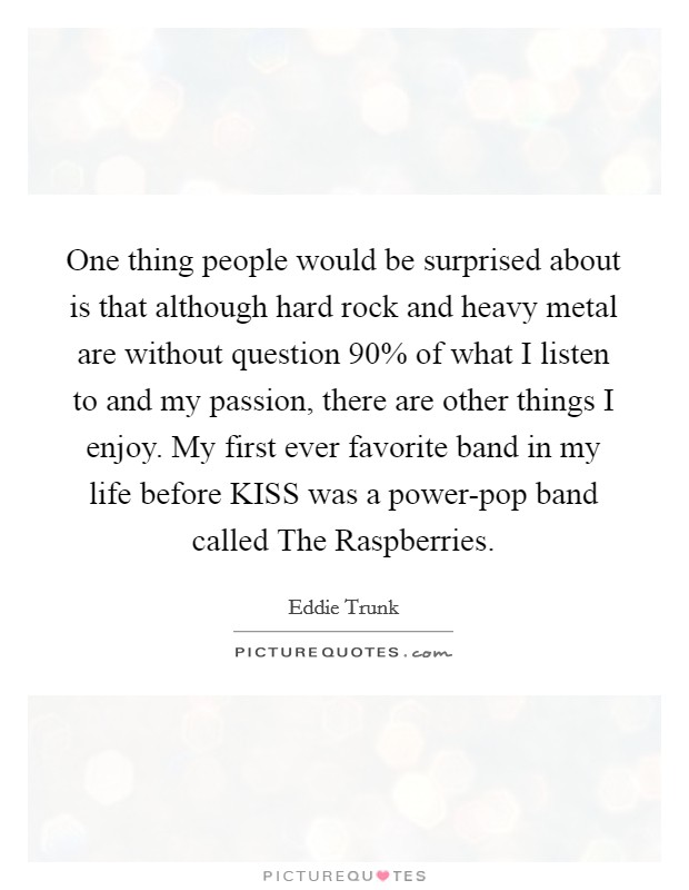 One thing people would be surprised about is that although hard rock and heavy metal are without question 90% of what I listen to and my passion, there are other things I enjoy. My first ever favorite band in my life before KISS was a power-pop band called The Raspberries. Picture Quote #1