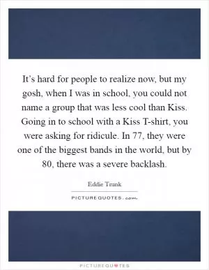 It’s hard for people to realize now, but my gosh, when I was in school, you could not name a group that was less cool than Kiss. Going in to school with a Kiss T-shirt, you were asking for ridicule. In  77, they were one of the biggest bands in the world, but by  80, there was a severe backlash Picture Quote #1
