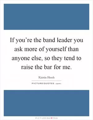 If you’re the band leader you ask more of yourself than anyone else, so they tend to raise the bar for me Picture Quote #1