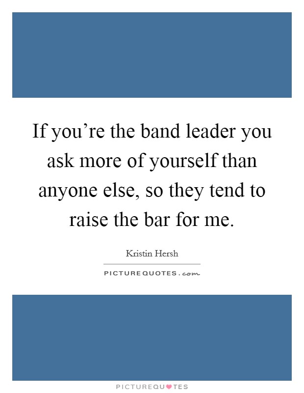 If you're the band leader you ask more of yourself than anyone else, so they tend to raise the bar for me. Picture Quote #1