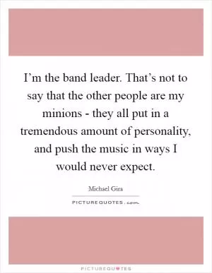 I’m the band leader. That’s not to say that the other people are my minions - they all put in a tremendous amount of personality, and push the music in ways I would never expect Picture Quote #1