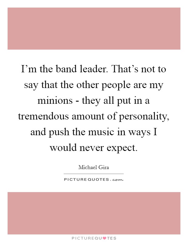 I'm the band leader. That's not to say that the other people are my minions - they all put in a tremendous amount of personality, and push the music in ways I would never expect. Picture Quote #1