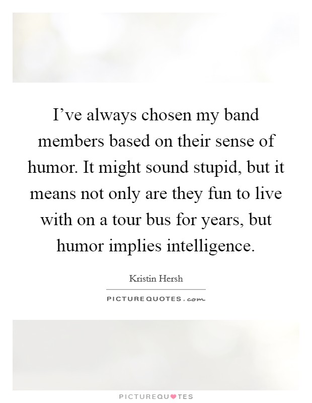 I've always chosen my band members based on their sense of humor. It might sound stupid, but it means not only are they fun to live with on a tour bus for years, but humor implies intelligence. Picture Quote #1