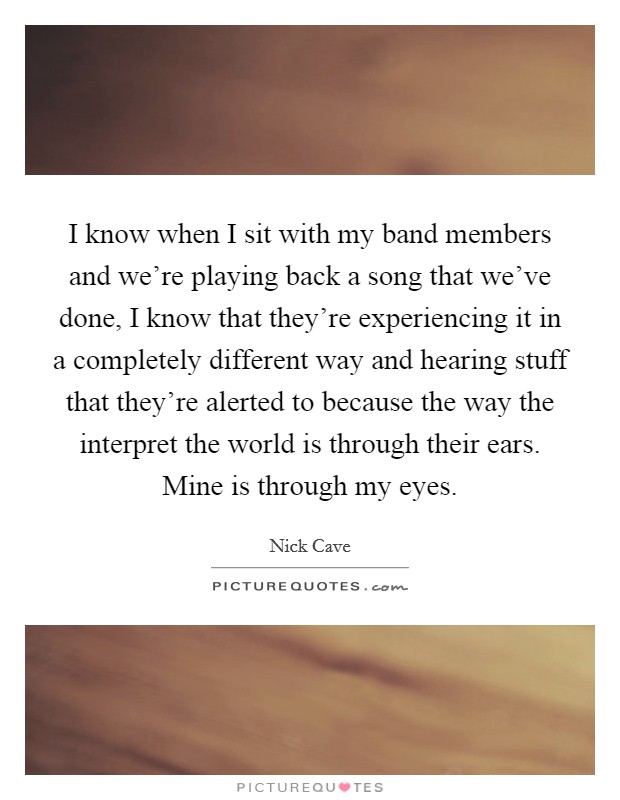 I know when I sit with my band members and we're playing back a song that we've done, I know that they're experiencing it in a completely different way and hearing stuff that they're alerted to because the way the interpret the world is through their ears. Mine is through my eyes. Picture Quote #1
