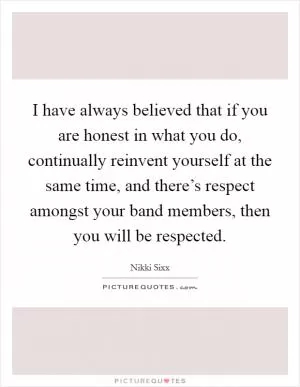 I have always believed that if you are honest in what you do, continually reinvent yourself at the same time, and there’s respect amongst your band members, then you will be respected Picture Quote #1